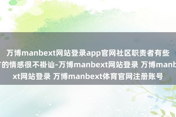 万博manbext网站登录app官网社区职责者有些东谈主也会嗅觉到我方的情感很不褂讪-万博manbext网站登录 万博manbext体育官网注册账号
