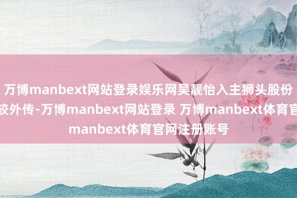 万博manbext网站登录娱乐网吴靓怡入主狮头股份的履历也比较外传-万博manbext网站登录 万博manbext体育官网注册账号