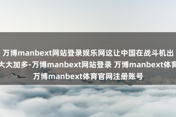 万博manbext网站登录娱乐网这让中国在战斗机出口方面的后劲大大加多-万博manbext网站登录 万博manbext体育官网注册账号