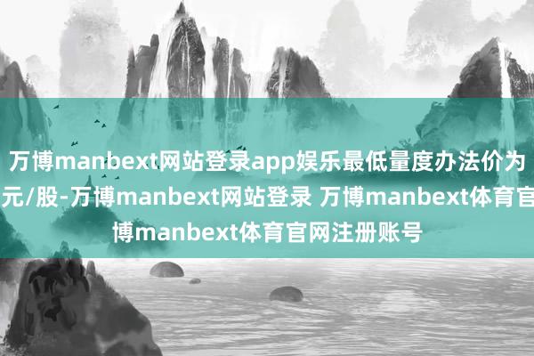 万博manbext网站登录app娱乐最低量度办法价为5.49好意思元/股-万博manbext网站登录 万博manbext体育官网注册账号