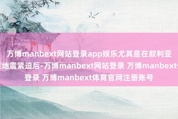 万博manbext网站登录app娱乐尤其是在叙利亚和土耳其遇到严重地震紧迫后-万博manbext网站登录 万博manbext体育官网注册账号