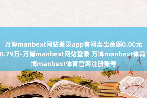 万博manbext网站登录app官网卖出金额0.00元；融券余额18.79万-万博manbext网站登录 万博manbext体育官网注册账号