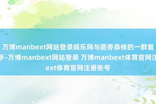万博manbext网站登录娱乐网与路旁恭候的一群复旧者执手-万博manbext网站登录 万博manbext体育官网注册账号